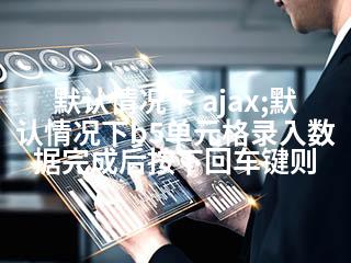 默认情况下 ajax;默认情况下b5单元格录入数据完成后按下回车键则-2345资源网 - 精品建站资源与技术分享平台