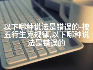 以下哪种说法是错误的-按五行生克规律,以下哪种说法是错误的-2345资源网 - 精品建站资源与技术分享平台