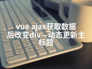 vue ajax获取数据后改变div—动态更新主标题-2345资源网 - 精品建站资源与技术分享平台