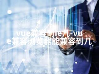 vue兼容到ie几-vue兼容浏览器能兼容到几-2345资源网 - 精品建站资源与技术分享平台