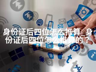 身份证后四位怎么推算_身份证后四位怎么推算的？-2345资源网 - 精品建站资源与技术分享平台