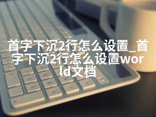 首字下沉2行怎么设置_首字下沉2行怎么设置world文档-2345资源网 - 精品建站资源与技术分享平台