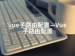 vue子路由配置—Vue子路由配置-2345资源网 - 精品建站资源与技术分享平台